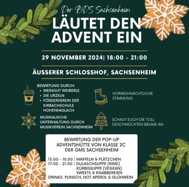 🎄 Der BDS Sachsenheim läutet den Advent ein! 🎄

📅 Wann?
29. November 2024, 18:00–21:00 Uhr

📍 Wo?
Äußerer Schlosshof Sachsenheim

✨ Freut euch auf eine vorweihnachtliche Stimmung mit:
🎶 Musikalischer Unterhaltung vom Musikverein Sachsenheim mvs_sachsenheim 
🎄 Schaut euch die toll geschmückten Weihnachtsbäumen der Vereine, Kindergärten und Schulen an
🍷 Bewirtung durch das Weingut Weiberle weingutweiberle , die Urzeln urzelnzunft und der Förderverein der Kirchbachschule Hohenhaslach

⭐ Besonderes Highlight:
Die erste Bewirtung der Pop-Up-Adventshütte in der Lammstraße durch die Klasse 2C der Gemeinschaftsschule Sachsenheim:
🕒 13:00–15:00 Uhr: Waffeln & Plätzchen
🕔 17:00–21:00 Uhr: Gulaschsuppe (Rind), Kürbissuppe (vegan), Sweet & Knabbereien
☕ Getränke: Punsch, Hot Aperol & Glühwein

Kommt vorbei und startet mit uns gemeinsam in die Adventszeit! Wir freuen uns auf euch! ❄️🎅✨